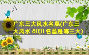 广东三大风水名墓(广东三大风水 🦊 名墓是哪三大)